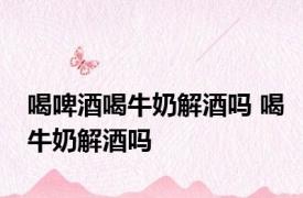 喝啤酒喝牛奶解酒吗 喝牛奶解酒吗 
