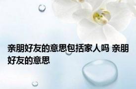 亲朋好友的意思包括家人吗 亲朋好友的意思 