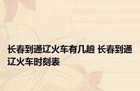 长春到通辽火车有几趟 长春到通辽火车时刻表 