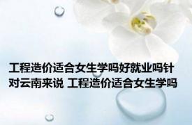工程造价适合女生学吗好就业吗针对云南来说 工程造价适合女生学吗 