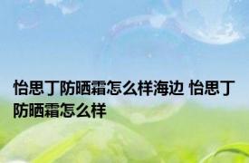 怡思丁防晒霜怎么样海边 怡思丁防晒霜怎么样 