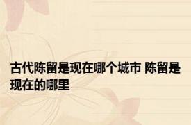 古代陈留是现在哪个城市 陈留是现在的哪里