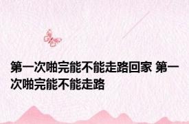 第一次啪完能不能走路回家 第一次啪完能不能走路 