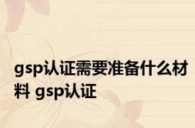 gsp认证需要准备什么材料 gsp认证 