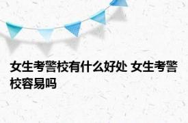 女生考警校有什么好处 女生考警校容易吗 