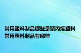 常用塑料制品哪些是聚丙烯塑料 常用塑料制品有哪些