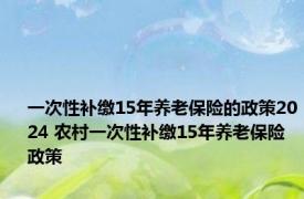 一次性补缴15年养老保险的政策2024 农村一次性补缴15年养老保险政策 