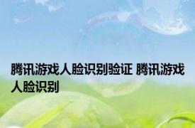 腾讯游戏人脸识别验证 腾讯游戏人脸识别 