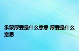 承蒙厚爱是什么意思 厚爱是什么意思 