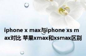 iphone x max与iphone xs max对比 苹果xmax和xsmax区别