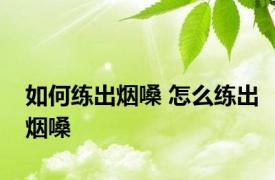 如何练出烟嗓 怎么练出烟嗓