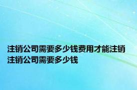 注销公司需要多少钱费用才能注销 注销公司需要多少钱 