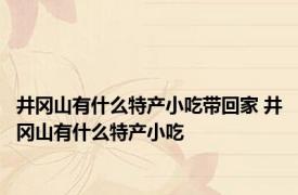 井冈山有什么特产小吃带回家 井冈山有什么特产小吃