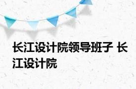 长江设计院领导班子 长江设计院 