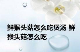 鲜猴头菇怎么吃煲汤 鲜猴头菇怎么吃