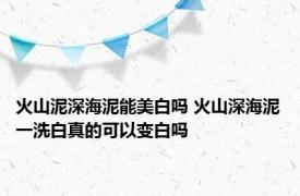 火山泥深海泥能美白吗 火山深海泥一洗白真的可以变白吗