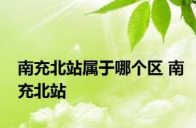 南充北站属于哪个区 南充北站 