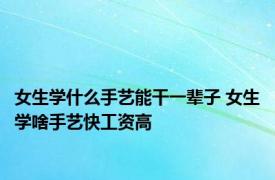 女生学什么手艺能干一辈子 女生学啥手艺快工资高 
