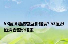 53度汾酒清香型价格表? 53度汾酒清香型价格表 