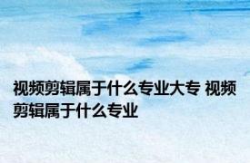 视频剪辑属于什么专业大专 视频剪辑属于什么专业 