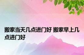搬家当天几点进门好 搬家早上几点进门好 