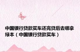 中国银行贷款买车还完贷后去哪拿绿本（中国银行贷款买车）