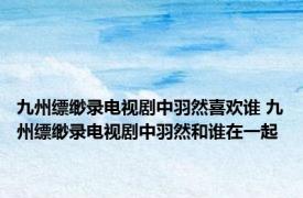 九州缥缈录电视剧中羽然喜欢谁 九州缥缈录电视剧中羽然和谁在一起
