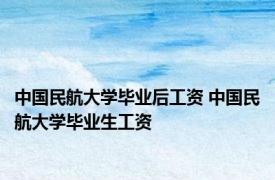 中国民航大学毕业后工资 中国民航大学毕业生工资 