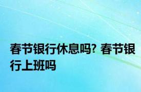 春节银行休息吗? 春节银行上班吗