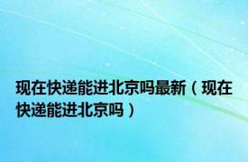 现在快递能进北京吗最新（现在快递能进北京吗）