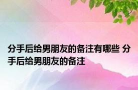 分手后给男朋友的备注有哪些 分手后给男朋友的备注 