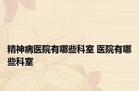精神病医院有哪些科室 医院有哪些科室 