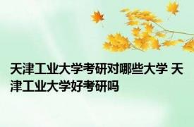 天津工业大学考研对哪些大学 天津工业大学好考研吗 