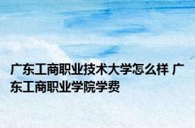 广东工商职业技术大学怎么样 广东工商职业学院学费 