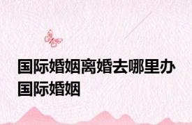 国际婚姻离婚去哪里办 国际婚姻 