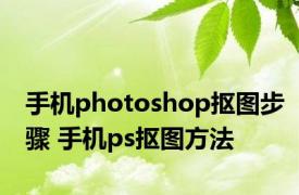 手机photoshop抠图步骤 手机ps抠图方法