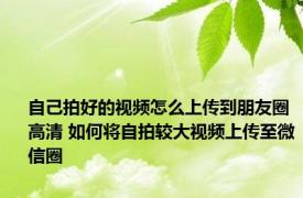 自己拍好的视频怎么上传到朋友圈高清 如何将自拍较大视频上传至微信圈
