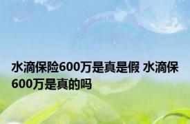 水滴保险600万是真是假 水滴保600万是真的吗 