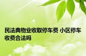 民法典物业收取停车费 小区停车收费合法吗 