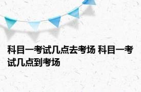 科目一考试几点去考场 科目一考试几点到考场 