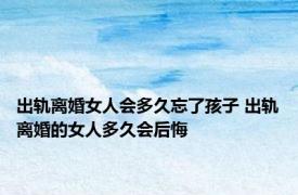 出轨离婚女人会多久忘了孩子 出轨离婚的女人多久会后悔 