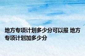 地方专项计划多少分可以报 地方专项计划加多少分 