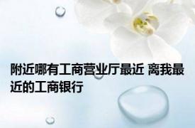 附近哪有工商营业厅最近 离我最近的工商银行 