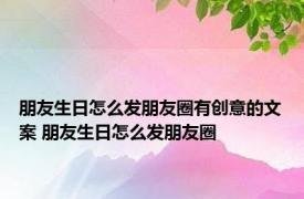 朋友生日怎么发朋友圈有创意的文案 朋友生日怎么发朋友圈 