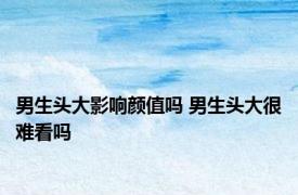 男生头大影响颜值吗 男生头大很难看吗 