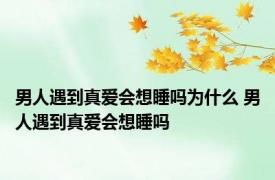 男人遇到真爱会想睡吗为什么 男人遇到真爱会想睡吗 