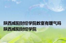 陕西咸阳财经学院教室有暖气吗 陕西咸阳财经学院