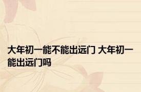 大年初一能不能出远门 大年初一能出远门吗