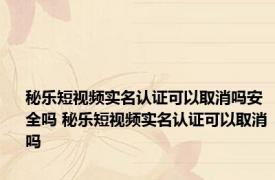 秘乐短视频实名认证可以取消吗安全吗 秘乐短视频实名认证可以取消吗
