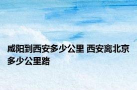 咸阳到西安多少公里 西安离北京多少公里路